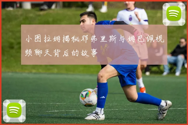 小图拉姆揭秘邓弗里斯与姆巴佩视频聊天背后的故事