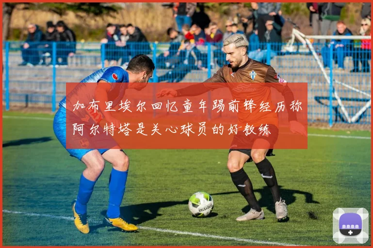 加布里埃尔回忆童年踢前锋经历称阿尔特塔是关心球员的好教练