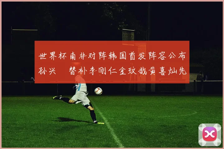 世界杯南非对阵韩国首发阵容公布孙兴慜替补李刚仁金玟哉黄喜灿先发