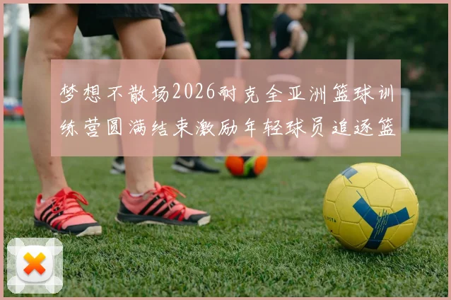 梦想不散场2026耐克全亚洲篮球训练营圆满结束激励年轻球员追逐篮球梦想