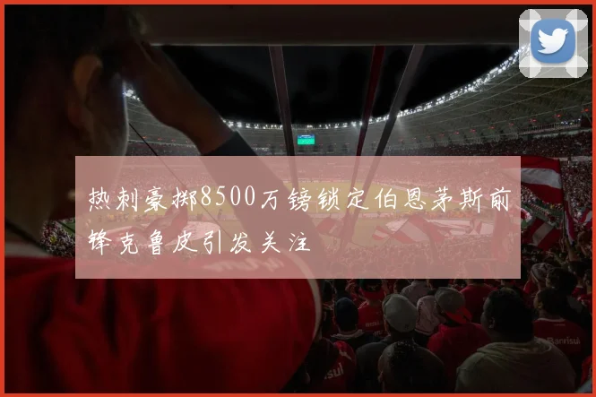 热刺豪掷8500万镑锁定伯恩茅斯前锋克鲁皮引发关注