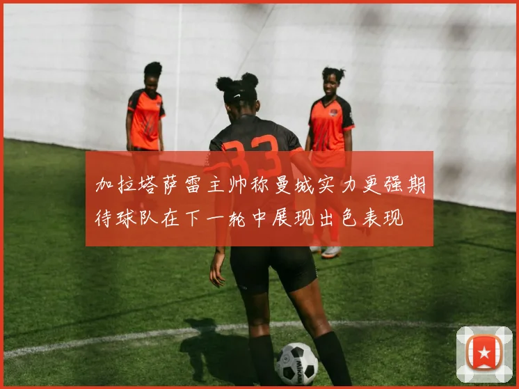 加拉塔萨雷主帅称曼城实力更强期待球队在下一轮中展现出色表现