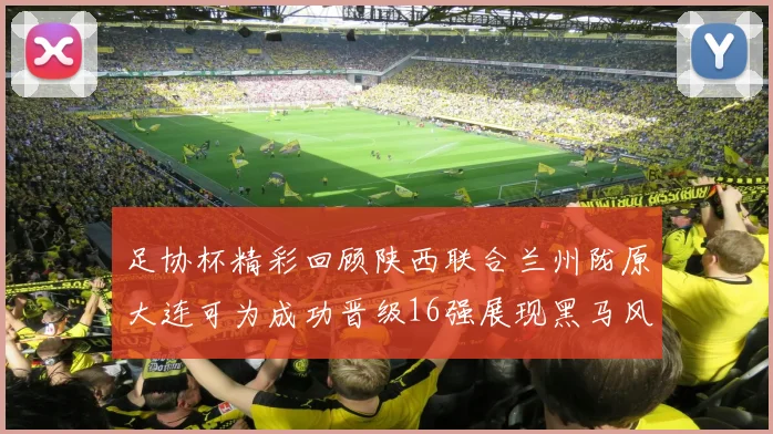 足协杯精彩回顾陕西联合兰州陇原大连可为成功晋级16强展现黑马风采