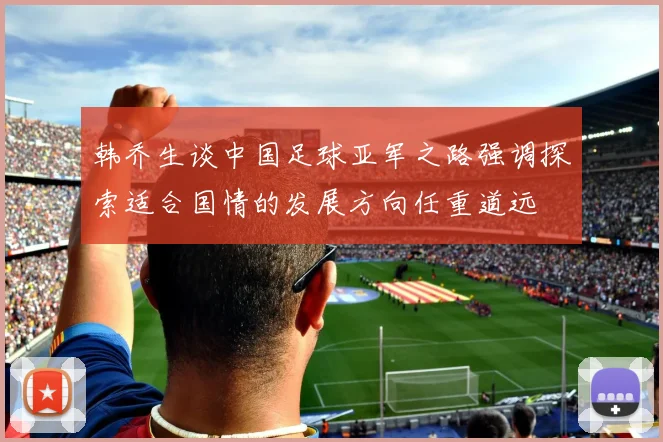 韩乔生谈中国足球亚军之路强调探索适合国情的发展方向任重道远