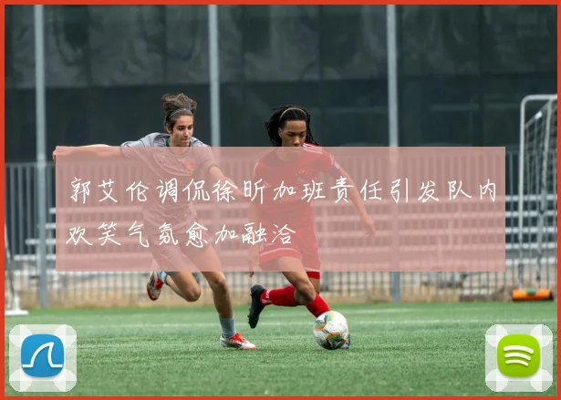 郭艾伦调侃徐昕加班责任引发队内欢笑气氛愈加融洽