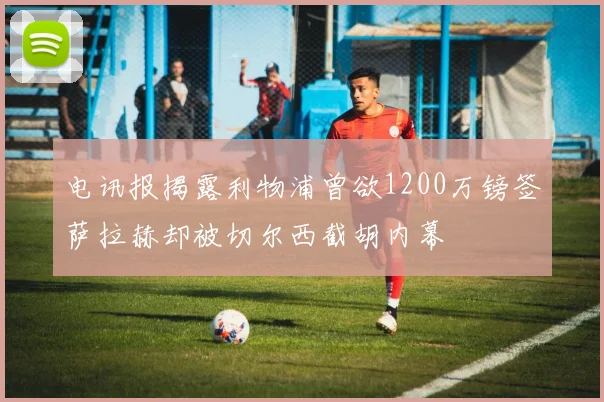 电讯报揭露利物浦曾欲1200万镑签萨拉赫却被切尔西截胡内幕