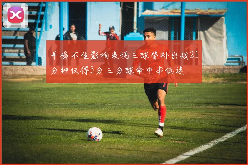 手感不佳影响表现三球替补出战21分钟仅得5分三分球命中率低迷