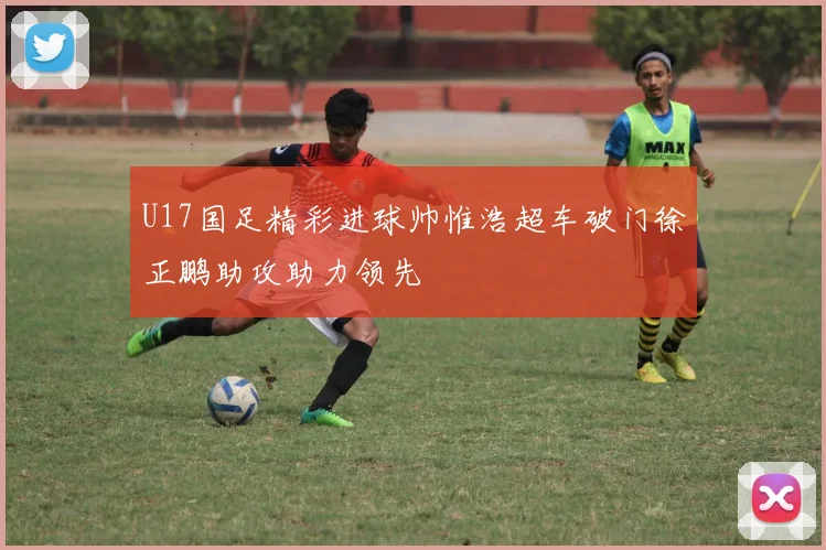 U17国足精彩进球帅惟浩超车破门徐正鹏助攻助力领先