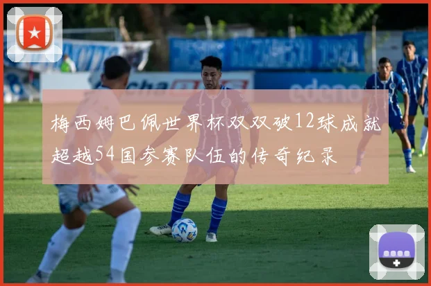 梅西姆巴佩世界杯双双破12球成就超越54国参赛队伍的传奇纪录