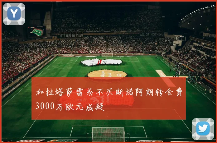 加拉塔萨雷或不买断诺阿朗转会费3000万欧元成疑