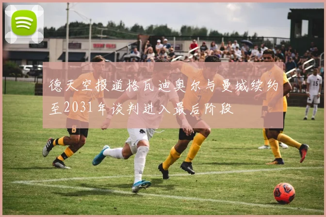 德天空报道格瓦迪奥尔与曼城续约至2031年谈判进入最后阶段
