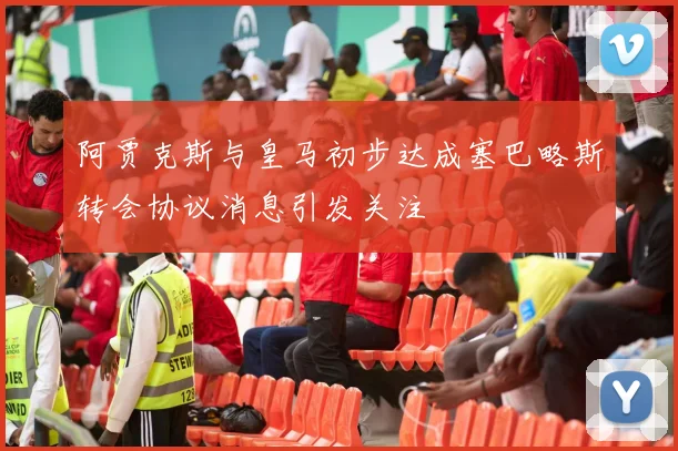 阿贾克斯与皇马初步达成塞巴略斯转会协议消息引发关注