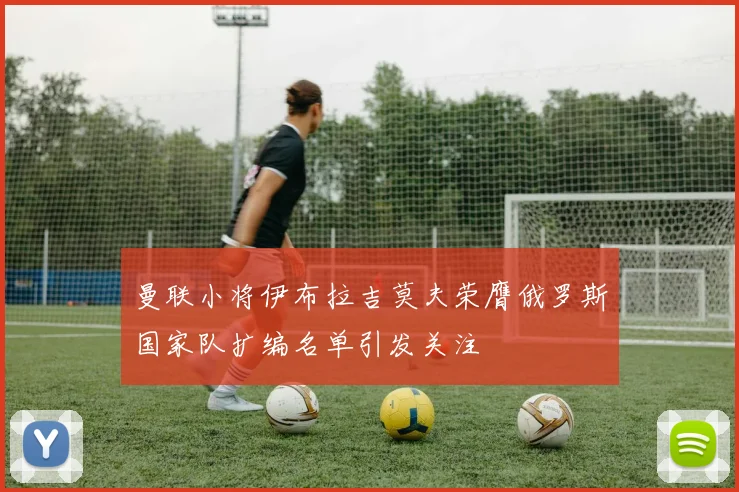曼联小将伊布拉吉莫夫荣膺俄罗斯国家队扩编名单引发关注