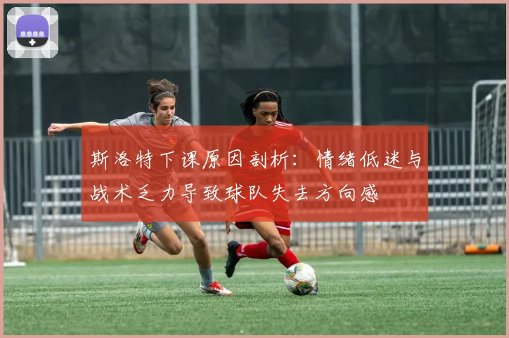 斯洛特下课原因剖析：情绪低迷与战术乏力导致球队失去方向感