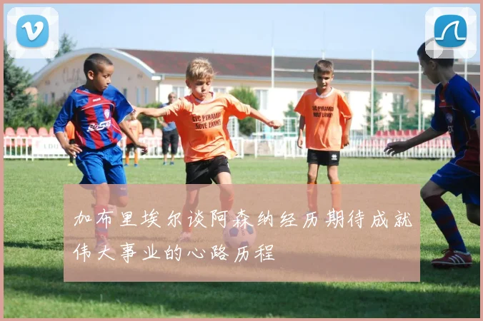 加布里埃尔谈阿森纳经历期待成就伟大事业的心路历程