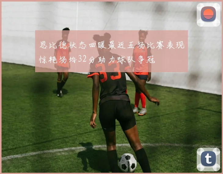 恩比德状态回暖最近五场比赛表现惊艳场均32分助力球队争冠