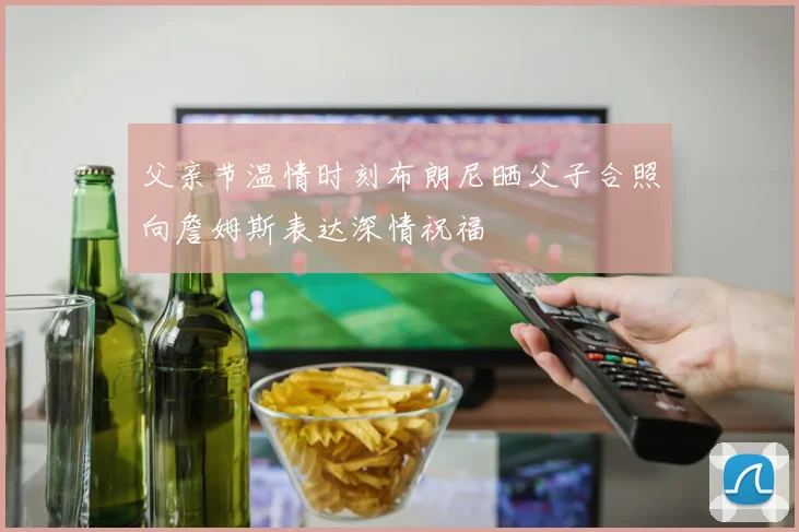 父亲节温情时刻布朗尼晒父子合照向詹姆斯表达深情祝福