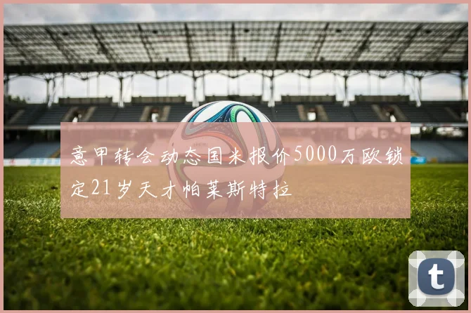 意甲转会动态国米报价5000万欧锁定21岁天才帕莱斯特拉