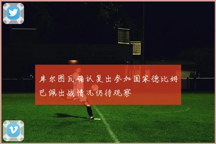 库尔图瓦确认复出参加国家德比姆巴佩出战情况仍待观察